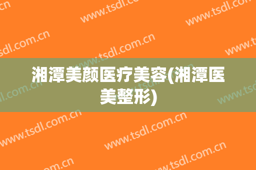 湘潭美颜医疗美容(湘潭医美整形)