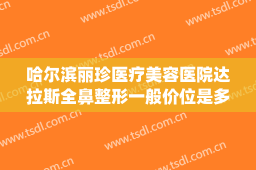 哈尔滨丽珍医疗美容医院达拉斯全鼻整形一般价位是多少?贵不贵?(哈尔滨美莱整形医院)