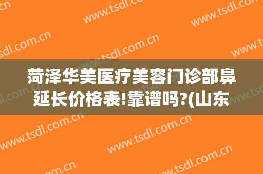 菏泽华美医疗美容门诊部鼻延长价格表!靠谱吗?(山东菏泽整形医院)