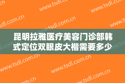 昆明拉雅医疗美容门诊部韩式定位双眼皮大楷需要多少钱?效果怎么样?