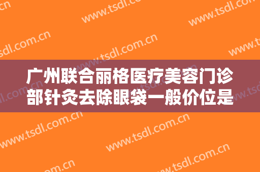 广州联合丽格医疗美容门诊部针灸去除眼袋一般价位是多少钱?有哪些优势?