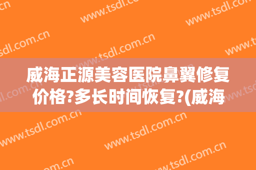 威海正源美容医院鼻翼修复价格?多长时间恢复?(威海正源整形医院怎么样)