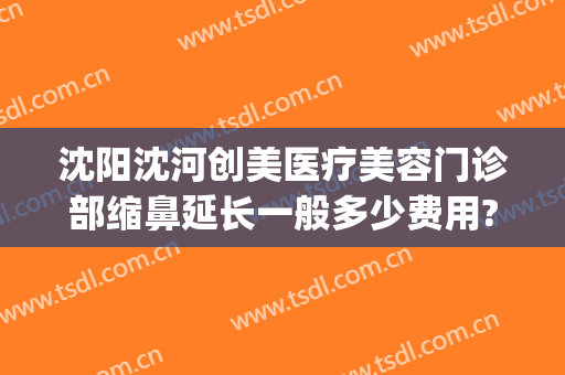 沈阳沈河创美医疗美容门诊部缩鼻延长一般多少费用?贵不贵?(沈阳整形医院整形)