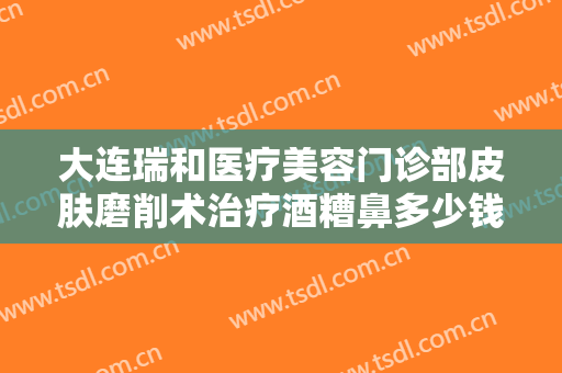 大连瑞和医疗美容门诊部皮肤磨削术治疗酒糟鼻多少钱?贵不贵?