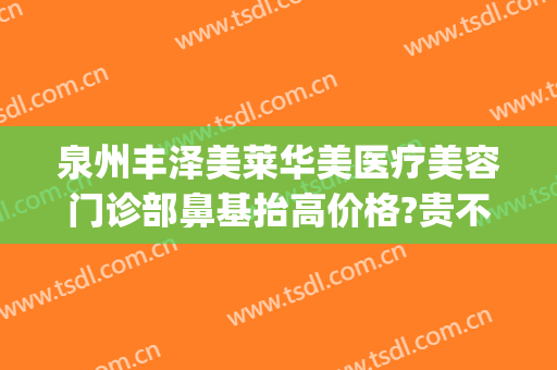 泉州丰泽美莱华美医疗美容门诊部鼻基抬高价格?贵不贵?(泉州美莱整形医院正规吗)