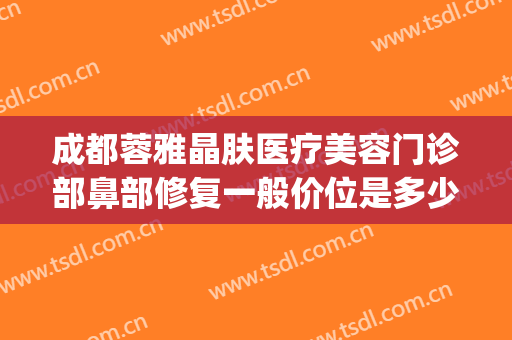 成都蓉雅晶肤医疗美容门诊部鼻部修复一般价位是多少费用?靠谱吗?(成都莱雅医疗美容)
