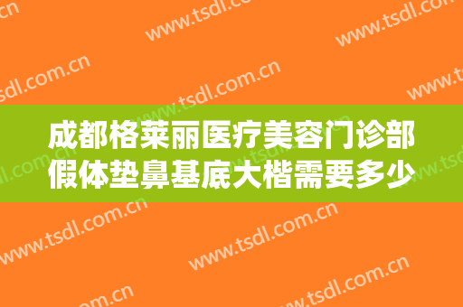 成都格莱丽医疗美容门诊部假体垫鼻基底大楷需要多少钱?贵不贵?(成都格莱丽整形美容正规吗)