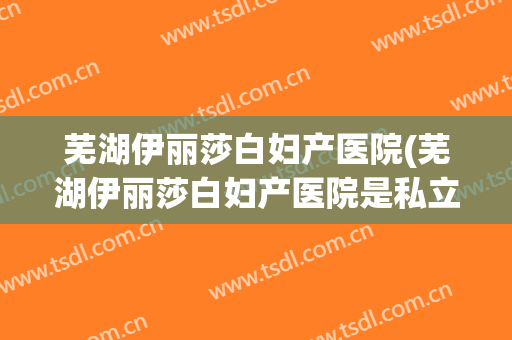 芜湖伊丽莎白妇产医院(芜湖伊丽莎白妇产医院是私立的吗)