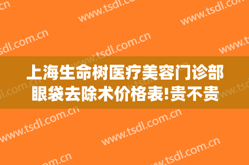 上海生命树医疗美容门诊部眼袋去除术价格表!贵不贵?(上海市生命树医疗美容)