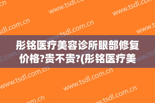 彤铭医疗美容诊所眼部修复价格?贵不贵?(彤铭医疗美容医院电话)