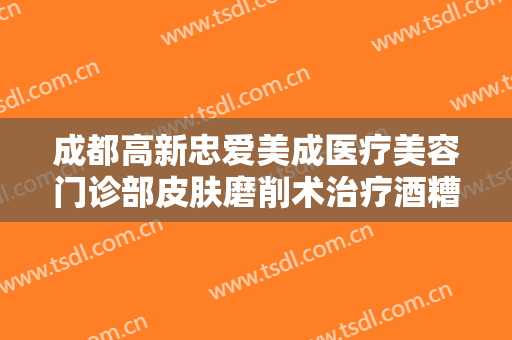成都高新忠爱美成医疗美容门诊部皮肤磨削术治疗酒糟鼻什么价格?怎么样?