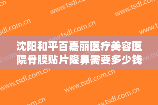 沈阳和平百嘉丽医疗美容医院骨膜贴片隆鼻需要多少钱?可靠吗?(沈阳百嘉丽做鼻子哪个医生好)