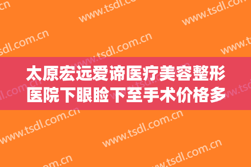太原宏远爱谛医疗美容整形医院下眼睑下至手术价格多少钱?贵不贵?(太原宏远爱谛医疗美容门诊部电话多少)