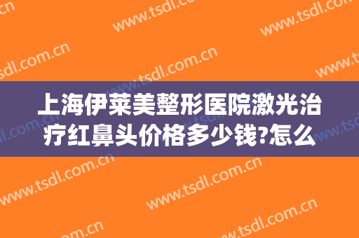 上海伊莱美整形医院激光治疗红鼻头价格多少钱?怎么样?(上海伊莱美医疗整形医院)