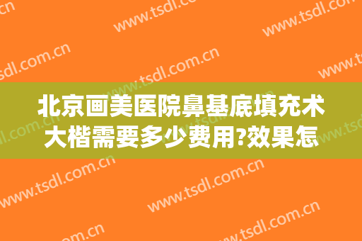 北京画美医院鼻基底填充术大楷需要多少费用?效果怎么样?(北京鼻子整形多少钱)
