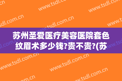 苏州圣爱医疗美容医院套色纹眉术多少钱?贵不贵?(苏州圣爱医疗美容医院套色纹眉术多少钱?贵不贵呀)
