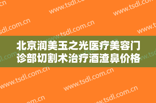 北京润美玉之光医疗美容门诊部切割术治疗酒渣鼻价格多少钱?好不好?