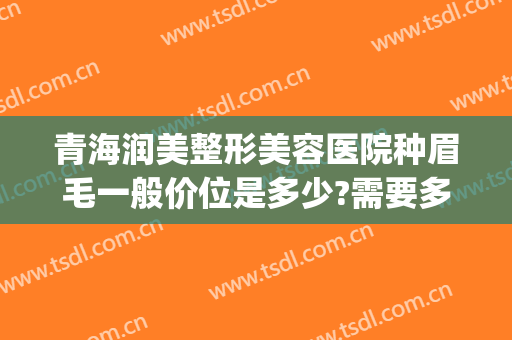 青海润美整形美容医院种眉毛一般价位是多少?需要多久恢复?(种眉毛多少钱啊管多久)