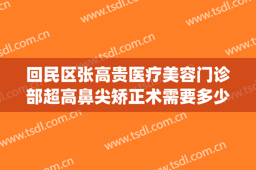 回民区张高贵医疗美容门诊部超高鼻尖矫正术需要多少钱?可靠吗?(张高贵医疗美容医院怎么样)