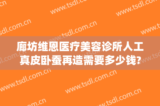 廊坊维恩医疗美容诊所人工真皮卧蚕再造需要多少钱?贵不贵?(廊坊维恩整形医院)