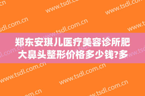 郑东安琪儿医疗美容诊所肥大鼻头整形价格多少钱?多长时间恢复?(郑东新区安琪儿医疗美容)