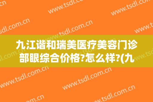 九江谐和瑞美医疗美容门诊部眼综合价格?怎么样?(九江瑞丽医疗美容医院怎么样)
