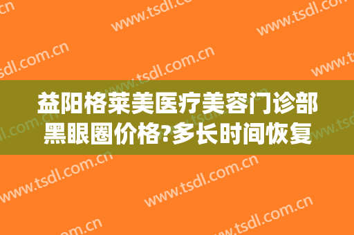 益阳格莱美医疗美容门诊部黑眼圈价格?多长时间恢复?(益阳格莱美医疗美容怎么样)