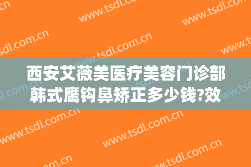 西安艾薇美医疗美容门诊部韩式鹰钩鼻矫正多少钱?效果怎么样?(西安艾薇美医疗整形医院)