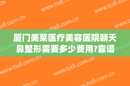 厦门美莱医疗美容医院朝天鼻整形需要多少费用?靠谱吗?(朝天鼻手术费用)