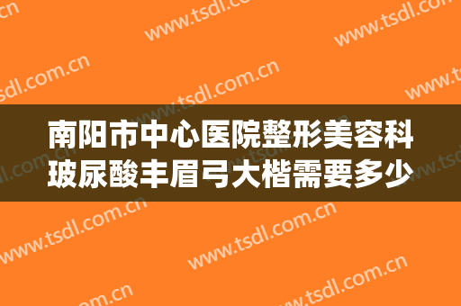 南阳市中心医院整形美容科玻尿酸丰眉弓大楷需要多少费用?怎么样?(南阳医美整形美容医院)