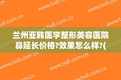 兰州亚韩医学整形美容医院鼻延长价格?效果怎么样?(兰州亚韩整形医院是不是正规的医院)