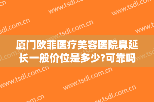 厦门欧菲医疗美容医院鼻延长一般价位是多少?可靠吗?(厦门欧菲整形医院是三甲医院吗)