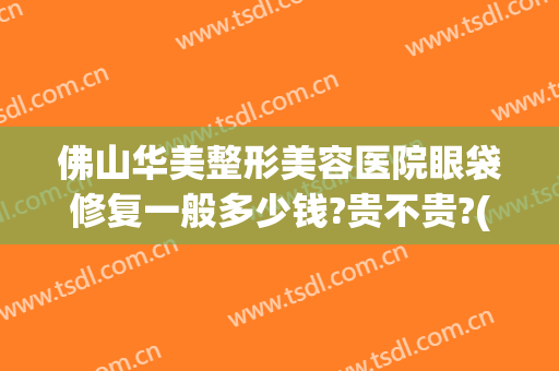 佛山华美整形美容医院眼袋修复一般多少钱?贵不贵?(广州华美去眼袋手术一般要多少钱)