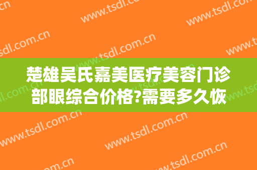 楚雄吴氏嘉美医疗美容门诊部眼综合价格?需要多久恢复?(楚雄吴氏嘉美美容医院)