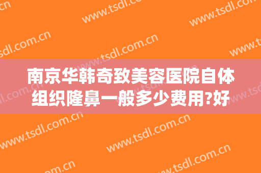 南京华韩奇致美容医院自体组织隆鼻一般多少费用?好不好?(南京华韩奇致整形医院地址)