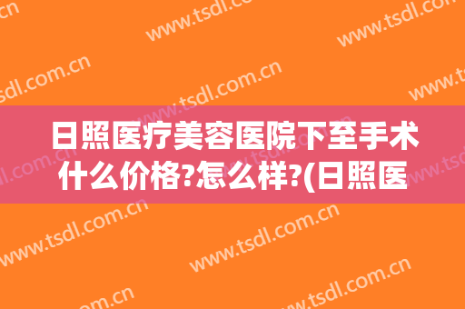 日照医疗美容医院下至手术什么价格?怎么样?(日照医疗美容医院电话号码)