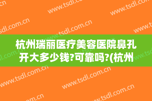 杭州瑞丽医疗美容医院鼻孔开大多少钱?可靠吗?(杭州瑞丽整形美容院好不好)