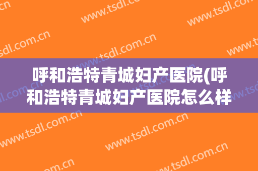 呼和浩特青城妇产医院(呼和浩特青城妇产医院怎么样)