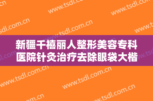 新疆千禧丽人整形美容专科医院针灸治疗去除眼袋大楷需要多少费用?需要多久恢复?