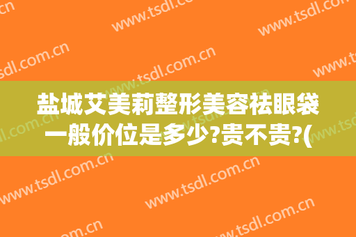 盐城艾美莉整形美容祛眼袋一般价位是多少?贵不贵?(盐城艾美莉双眼皮)