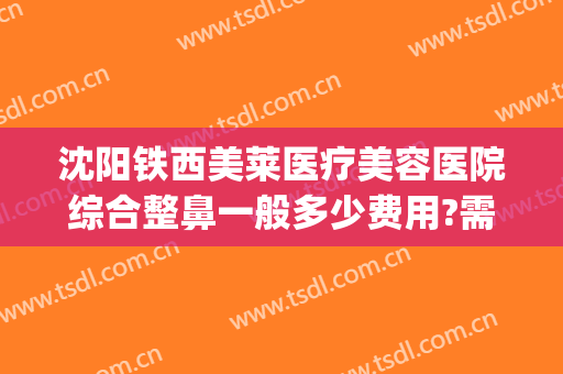 沈阳铁西美莱医疗美容医院综合整鼻一般多少费用?需要多久恢复?(沈阳莱美整容医院地址)
