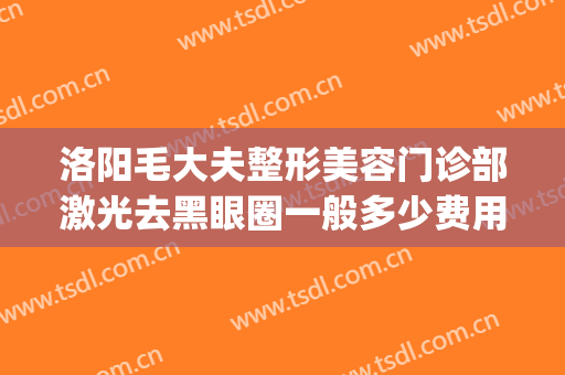 洛阳毛大夫整形美容门诊部激光去黑眼圈一般多少费用?靠谱吗?(洛阳市毛大夫医疗美容怎么样)