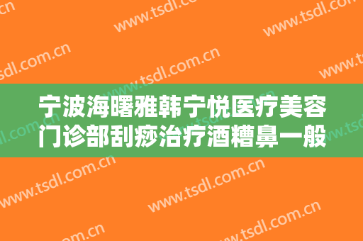 宁波海曙雅韩宁悦医疗美容门诊部刮痧治疗酒糟鼻一般多少钱?好不好?