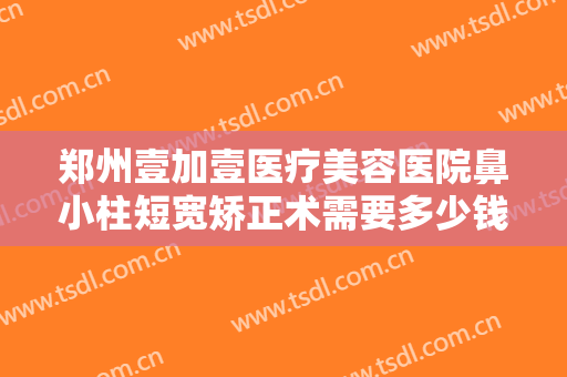 郑州壹加壹医疗美容医院鼻小柱短宽矫正术需要多少钱?多长时间恢复?