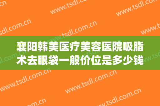 襄阳韩美医疗美容医院吸脂术去眼袋一般价位是多少钱?靠谱吗?(襄阳割眼袋哪里好)