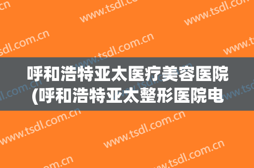 呼和浩特亚太医疗美容医院(呼和浩特亚太整形医院电话)