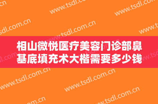 相山微悦医疗美容门诊部鼻基底填充术大楷需要多少钱?有哪些优势?