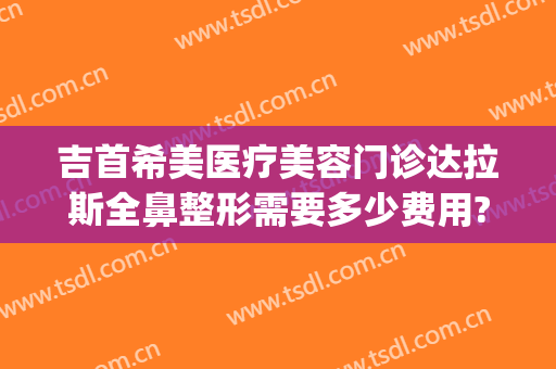吉首希美医疗美容门诊达拉斯全鼻整形需要多少费用?靠谱吗?(吉首希美医疗美容正规吗)