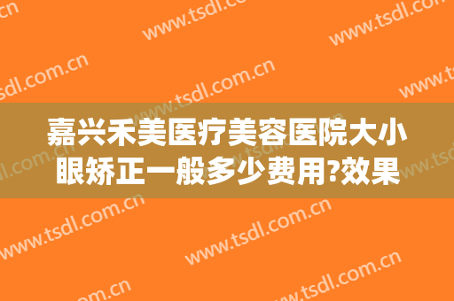 嘉兴禾美医疗美容医院大小眼矫正一般多少费用?效果怎么样?(禾嘉美整形医院)