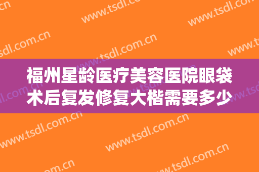 福州星龄医疗美容医院眼袋术后复发修复大楷需要多少钱?贵不贵?(福州哪家医院去眼袋手术好)